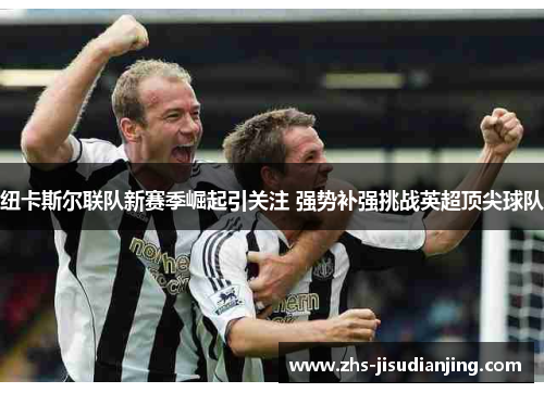 纽卡斯尔联队新赛季崛起引关注 强势补强挑战英超顶尖球队